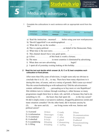 1 Complete the collocations in each sentence with an appropriate word from the
box.
a) Read the instruction ..manual. before using your new word­processor.
b) 'David Copperfield' is an autobiographical
c) What did it say on the weather ?
d) This is a party political on behalf of the Democratic Party.
e) What time is the next news ?
f) This channel doesn't have very good sports
g) A first of this book is worth a fortune.
h) The mass in most countries is dominated by advertising.
i) When does our new advertising begin?
j) I spent all of yesterday evening looking at this holiday
2 Read the text and decide which answer (A, B, C or D) best completes each
collocation or fixed phrase.
After more than fifty years of television, it might seem only too obvious to
conclude that it is (1) ..D..... to stay. There have been many objections to it
during this time, of course, and on a variety of grounds. Did it cause eye­strain?
Was the screen bombarding us with radioactivity? Did the advertisements
contain subliminal (2) , persuading us to buy more or vote Republican?
Did children turn to violence through watching it, either because so many
programmes taught them how to shoot, rob, and kill, or because they had to do
something to (3) the hours they had spent (4) to the tiny screen?
Or did it simply create a vast passive audience, drugged by glamorous serials and
inane situation comedies? On the other hand, did it increase anxiety by
(5) the news and (6) our living rooms with war, famine and
political unrest?
1) A around
2) A information
3) A counteract
4) A attached
5) A scandalising
6) A filling
B there
Bmessages
B negate
B fixed
B hyping
B loading
C ready
C data
C offset
C glued
C dramatising
C stuffing
D here
D communications
D compensate
D adhered
Dsensationalising
D packing
204
 