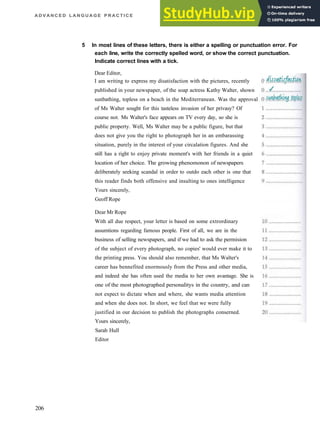 A D V A N C E D L A N G U A G E P R A C T I C E
5 In most lines of these letters, there is either a spelling or punctuation error. For
each line, write the correctly spelled word, or show the correct punctuation.
Indicate correct lines with a tick.
Dear Editor,
I am writing to express my disatisfaction with the pictures, recently
published in your newspaper, of the soap actress Kathy Walter, shown
sunbathing, topless on a beach in the Mediterranean. Was the approval
of Ms Walter sought for this tasteless invasion of her privasy? Of
course not. Ms Walter's face appears on TV every day, so she is
public property. Well, Ms Walter may be a public figure, but that
does not give you the right to photograph her in an embarassing
situation, purely in the interest of your circalation figures. And she
still has a right to enjoy private moment's with her friends in a quiet
location of her choice. The growing phenomonon of newspapers
deliberately seeking scandal in order to outdo each other is one that
this reader finds both offensive and insulting to ones intelligence
Yours sincerely,
Geoff Rope
Dear Mr Rope
With all due respect, your letter is based on some extrordinary
assumtions regarding famous people. First of all, we are in the
business of selling newspapers, and if we had to ask the permision
of the subject of every photograph, no copies' would ever make it to
the printing press. You should also remember, that Ms Walter's
career has bennefited enormously from the Press and other media,
and indeed she has often used the media to her own avantage. She is
one of the most photographed personalitys in the country, and can
not expect to dictate when and where, she wants media attention
and when she does not. In short, we feel that we were fully
justified in our decision to publish the photographs conserned.
Yours sincerely,
Sarah Hull
Editor
206
 