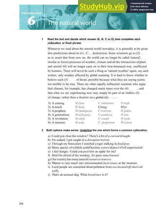 1 Read the text and decide which answer (A, B, C or D) best completes each
collocation or fixed phrase.
Whenever we read about the natural world nowadays, it is generally to be given
dire predictions about its (1) ..C..... destruction. Some scientists go so (2)
as to assert that from now on, the world can no longer be called 'natural',
insofar as future processes of weather, climate and all the interactions of plant
and animal life will no longer carry on in their time­honoured way, unaffected
by humans. There will never be such a thing as 'natural weather' again, say such
writers, only weather affected by global warming. It is hard to know whether to
believe such (3) of doom, possibly because what they are saying seems
too terrible to be true. There are other equally influential scientists who argue
that climate, for example, has changed many times over the (4) , and
that what we are experiencing now may simply be part of an endless (5)
of change, rather than a disaster on a global (6)
1) A coming
2) A much
3) A prophets
4) A generations
5) A revolution
6) A measure
2 Both options make sense. Underline the one which forms a common collocation.
a) Could you close the window? There's a bit of a current/draught.
b) I'm soaked, I got caught in a downpour/torrent.
c) Through my binoculars I watched a tiger stalking its food/prey.
d) Many species of wildlife could become extinct/defunct if left unprotected.
e) I feel hungry. Could you peel/skin an apple for me?
f) Don't be afraid of the monkey, it's quite tame/trained.
g) Our countryhas manynatural resources/sources.
h) Marcia is very much into environmental facts/issues at the moment.
i) Local people are concerned about pollution from sea-located/off-shore oil
wells,
j) That's an unusual dog. What breed/race is it?
B close
B deep
B champions
B millennia
B circle
B scale
C imminent
Clong
C warriors
C centuries
C round
C proportion
D nigh
Dfar
D giants
D eras
D cycle
D extent
208
 