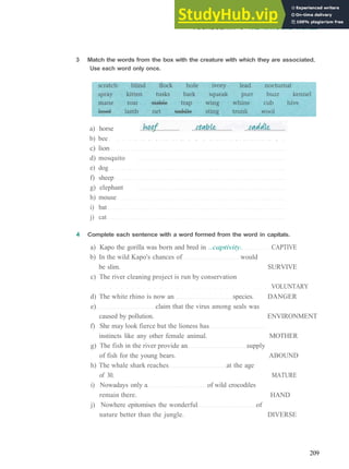 VOCABULARY 6 THE NATURAL WORLD
3 Match the words from the box with the creature with which they are associated.
Use each word only once.
a) horse
b) bee
c) lion
d) mosquito
e) dog
f) sheep
g) elephant
h) mouse
i) bat
j) cat
4 Complete each sentence with a word formed from the word in capitals.
a) Kapo the gorilla was born and bred in ..captivity. CAPTIVE
b) In the wild Kapo's chances of would
be slim. SURVIVE
c) The river cleaning project is run by conservation
VOLUNTARY
d) The white rhino is now an species. DANGER
e) claim that the virus among seals was
caused by pollution. ENVIRONMENT
f) She may look fierce but the lioness has
instincts like any other female animal. MOTHER
g) The fish in the river provide an supply
of fish for the young bears. ABOUND
h) The whale shark reaches at the age
of 30. MATURE
i) Nowadays only a of wild crocodiles
remain there. HAND
j) Nowhere epitomises the wonderful of
nature better than the jungle. DIVERSE
209
 