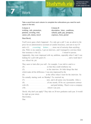 Take a word from each column to complete the collocations you need for each
space in the text.
Column A
working, sick, promotion,
pension, covering, trial,
career, job, claims, travel
Dear David,
Column B
description, letter, conditions,
scheme, path, pay, prospects,
expenses, form, period
You'll never guess what's happened ­ I've only got a job! I saw an advert in the
press for an administrative assistant at London Insurance, and sent in my CV
and a (1) ..covering letter. , more out of curiosity than anything
else. Well, to my surprise, I got an interview, and I managed to convince them
that insurance is the (2) I intend to pursue.
Apparently, they were impressed with my ambition, especially when I said I was
looking for a job with good (3) , and a week later I
was offered the job.
They seem to look after you well ­ for example, I was told to send in a
(4) so that they could reimburse my
(5) to the interview. It's little things like that
which make all the difference. I was also impressed by the
(6) at the office when I went for the interview. So
I'm actually starting work on Monday! I've received my
(7) now, and it all seems very favourable. After a
(8) of one month, I'll be on a permanent contract
with (9) and paid holiday. There's even a company
(10) which I can join.
David, why don't you apply? They take on 20 new graduates each year. It would
be right up your street.
Bestwishes,
Dan
211
 