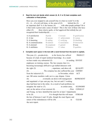 ADVANCED LANGUAGE PRACTICE
B pride
B success
B sealing
B relation
B completed
B features
C reward
C achievement
C verifying
C association
C gained
C values
D gratification
D victory
D clinching
D interaction
D won
D qualities
2 Read the text and decide which answer (A, B, C or D) best completes each
collocation or fixed phrase.
Have you ever stopped to ask yourself why it is that we work? Is it the
(1) ...A.... of a job well done, or the sense of (2) behind the (3) of
an important deal? Is it the human (4) with other people perhaps? Or is
it that work is power and a sense of status? This is the view of those who have
either (5) these elusive goals, or feel aggrieved that nobody has yet
recognised their leadership (6)
1) A satisfaction
2) A feat
3) A fastening
4) A communication
5) A attained
6) A attributes
3 Complete each space in the text with a word formed from the word in capitals.
This year, (1) ...productivity.. in the factory has suffered PRODUCT
because of a lack of expert technical knowledge. As a result
we have made very substantial (2) in sending INVEST
employees on training courses. The fact remains that it is
becoming increasingly difficult to get skilled labourers with
the right (3) , experience, and above all, QUALIFY
(4) The company has also suffered this year EXPERT
from the industrial (5) in November, which ACT
saw 340 union members walk out in a pay dispute. Union
(6) eventually sat down with management REPRESENT
and negotiated a 4 per cent pay rise, but not until 5 working
days had been lost to the strike. As a result of such problems we
recognise the need to (7) in certain areas, ECONOMY
and, on the advice of our external (8) , Prior CONSULT
and Young, we have identified the need for at least 3 departments
to be (9) It is thought that this will mean STREAM
the loss of between 6 and 10 jobs, though the exact figures and
nature of the redundancies will be (10) in CLEAR
the next report.
212
 
