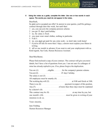 A D V A N C E D L A N G U A G E P R A C T I C E
6 Using the notes as a guide, complete the letter. Use one or two words in each
space. The words you need do not appear in the notes.
DearRuth,
So glad you've accepted our offer! In answer to your queries, you'll be getting a
contract through later this week, but until then:
1 yes, you can join the company pension scheme.
2 you get 25 days' paid holiday.
3 no, the salary is fixed.
4 you must wear smart clothes, nothing in particular.
5 9 till 5.
6 no, you don't get paid for any extra work ­ so don't take work home!
7 if you're off sick for more than 3 days, a doctor must explain your illness in
writing.
8 tell us one month in advance if you want to end your employment with us.
Kind regards, Sue Cook, Human Resources Assistant.
DearMiss Baxter,
Please find enclosed a copy of your contract. The contract will give you more
details, but I have a list of questions from you. I am not sure if a colleague of
mine has already replied to you. If so, please forgive the duplication.
You are (1) ...eligible for the company's pension scheme.
You are (2) 25 days' holiday.
The salary is not (3)
All employees must be smartly (4)
The working day will (5) at 9.00 and finish at 5.00.
There is no (6) payment in.respect of this position.
Any (7) of more than three days must be explained
by a doctor's (8)
This contract may be (9) at any time by you, but
one month's (10) must be given in writing of your
intention to do so.
Yours sincerely,
Jane Fielding
Human Resources Manager
214
 