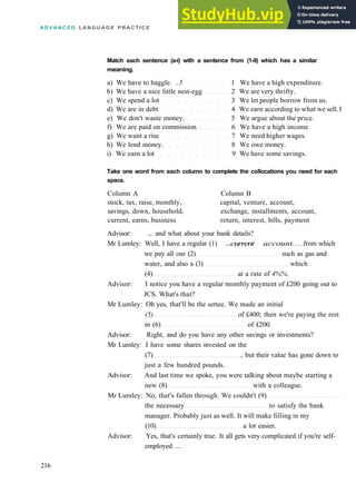 A D V A N C E D L A N G U A G E P R A C T I C E
Match each sentence (a-i) with a sentence from (1-9) which has a similar
meaning.
a) We have to haggle. ..5 1 We have a high expenditure.
b) We have a nice little nest­egg 2 We are very thrifty.
c) We spend a lot 3 We let people borrow from us.
d) We are in debt 4 We earn according to what we sell. I
e) We don't waste money. 5 We argue about the price.
f) We are paid on commission 6 We have a high income.
g) We want a rise 7 We need higher wages.
h) We lend money. 8 We owe money.
i) We earn a lot 9 We have some savings.
Take one word from each column to complete the collocations you need for each
space.
Column A Column B
stock, tax, raise, monthly, capital, venture, account,
savings, down, household, exchange, installments, account,
current, earns, business return, interest, bills, payment
Advisor: ... and what about your bank details?
Mr Lumley: Well, I have a regular (1) ...current account. from which
we pay all our (2) such as gas and
water, and also a (3) which
(4) at a rate of 4%%.
Advisor: I notice you have a regular monthly payment of £200 going out to
JCS. What's that?
Mr Lumley: Oh yes, that'll be the settee. We made an initial
(5) of £400; then we're paying the rest
in (6) of £200.
Advisor: Right, and do you have any other savings or investments?
Mr Lumley: I have some shares invested on the
(7) , but their value has gone down to
just a few hundred pounds.
Advisor: And last time we spoke, you were talking about maybe starting a
new (8) with a colleague.
Mr Lumley: No, that's fallen through. We couldn't (9)
the necessary to satisfy the bank
manager. Probably just as well. It will make filling in my
(10) a lot easier.
Advisor: Yes, that's certainly true. It all gets very complicated if you're self­
employed ...
216
 