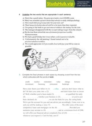 V O C A B U L A R Y 8 B U S I N E S S AND MONEY
4 Underline the two words that are appropriate in each sentence.
a) Harry has a good salary. He gains/gets/makes over £20,000 a year.
b) Mary was awarded a grant/scholarship/subsidy to study child psychology.
c) How much did you give/pay/take for your new car?
d) Their house fetched/produced/sold for a lot more than they expected.
e) I'm going to the bank to get out/remove/withdraw the money for the rent.
f) The manager disappeared with the receipts/takings/wages from the concert.
g) By the time Kate retired she was a fortunate/prosperous/wealthy
businesswoman.
h) We had a good holiday but it was rather costly/expensive/valuable.
i) Unfortunately the old painting I found turned out to be
priceless/valueless/worthless.
j) We would appreciate it if you would close/settle/pay your bill as soon as
possible.
5 Complete the fixed phrases in each space by choosing a word from the box
which collocates with the words in bold.
credit market redundant value charge fortune
investment booming retirement bankrupt
Have your shares just fallen in (1) ...value and you don't know what to
do? Or have you come into a (2) and don't know how to invest
it? Well, whether you've been made (3) or qualified for early
(4) , whether your business is (5) or you've just
been declared (6) , we are the bank for you, the caring bank.
We've got the account for you and can advise you accordingly. Come over to us
and you will be making a wise (7) We offer some of the most
competitive loans and mortgages on the (8) Provided you
maintain your account in (9) , and at a minimum level of £500,
we will offer you financial advice completely free of (10) ,
whenever you request it. Can't be bad, can it?
217
 