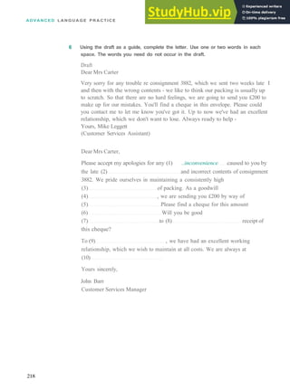 ADVANCED L A N G U A G E P R A C T I C E
6 Using the draft as a guide, complete the letter. Use one or two words in each
space. The words you need do not occur in the draft.
Draft
Dear Mrs Carter
Very sorry for any trouble re consignment 3882, which we sent two weeks late I
and then with the wrong contents ­ we like to think our packing is usually up
to scratch. So that there are no hard feelings, we are going to send you £200 to
make up for our mistakes. You'll find a cheque in this envelope. Please could
you contact me to let me know you've got it. Up to now we've had an excellent
relationship, which we don't want to lose. Always ready to help ­
Yours, Mike Leggett
(Customer Services Assistant)
Dear Mrs Carter,
Please accept my apologies for any (1) ..inconvenience caused to you by
the late (2) and incorrect contents of consignment
3882. We pride ourselves in maintaining a consistently high
(3) of packing. As a goodwill
(4) , we are sending you £200 by way of
(5) Please find a cheque for this amount
(6) Will you be good
(7) to (8) receipt of
this cheque?
To (9) , we have had an excellent working
relationship, which we wish to maintain at all costs. We are always at
(10)
Yours sincerely,
John Barr
Customer Services Manager
218
 