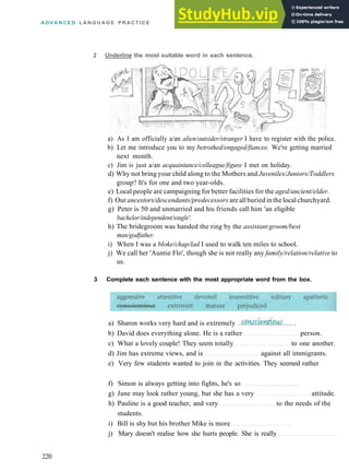 A D V A N C E D L A N G U A G E P R A C T I C E
2 Underline the most suitable word in each sentence.
a) As I am officially a/an alien/outsider/stranger I have to register with the police.
b) Let me introduce you to my betrothed/engaged/fiancee. We're getting married
next month.
c) Jim is just a/an acquaintance/colleague/figure I met on holiday.
d) Why not bring your child along to the Mothers and Juveniles/Juniors/Toddlers
group? It's for one and two year­olds.
e) Local people are campaigning for better facilities for the aged/ancient/elder.
f) Ourancestors/descendants/predecessors are allburiedin the localchurchyard.
g) Peter is 50 and unmarried and his friends call him 'an eligible
bachelor/independent/single'.
h) The bridegroom was handed the ring by the assistantgroom/best
man/godfather.
i) When I was a bloke/chap/lad I used to walk ten miles to school.
j) We call her 'Auntie Flo', though she is not really any family/relation/relative to
us.
3 Complete each sentence with the most appropriate word from the box.
a) Sharon works very hard and is extremely
b) David does everything alone. He is a rather person.
c) What a lovely couple! They seem totally to one another.
d) Jim has extreme views, and is against all immigrants.
e) Very few students wanted to join in the activities. They seemed rather
f) Simon is always getting into fights, he's so
g) Jane may look rather young, but she has a very attitude.
h) Pauline is a good teacher, and very to the needs of the
students.
i) Bill is shy but his brother Mike is more
j) Mary doesn't realise how she hurts people. She is really
220
 