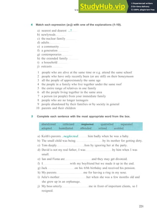 V O C A B U L A R Y 9 P E O P L E AND R E L A T I O N S H I P S
4 Match each expression (a-j) with one of the explanations (1-10).
a) nearest and dearest ...7
b) newlyweds
c) the nuclear family
d) adults
e) a community
f) a generation
g) contemporaries
h) the extended family
i) a household
j) outcasts
1 people who are alive at the same time or e.g. attend the same school
2 people who have only recently been (or are still) on their honeymoon
3 all the people of approximately the same age
4 the people in a family who live together under the same roof
5 the entire range of relatives in one family
6 all the people living together in the same area
7 a person (or people) from your immediate family
8 people who are no longer teenagers
9 people abandoned by their families or by society in general
10 parents and their children
5 Complete each sentence with the most appropriate word from the box.
a) Keith's parents ..neglected. him badly when he was a baby.
b) The small child was being by its mother for getting dirty.
c) Tom deeply Ann by ignoring her at the party.
d) David is not my real father, I was by him when I was
small.
e) Ian and Fiona are and they may get divorced.
f) I with my boyfriend but we made it up in the end.
g) Jack on his 65th birthday and received his pension.
h) My parents me for having a ring in my nose.
i) Julie's mother her when she was a few months old and
she grew up in an orphanage.
j) My boss utterly me in front of important clients, so I
resigned.
221
 
