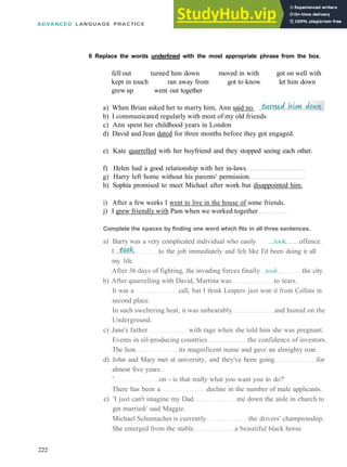 ADVANCED LANGUAGE PRACTICE
6 Replace the words underlined with the most appropriate phrase from the box.
fell out turned him down moved in with got on well with
kept in touch ran away from got to know let him down
grew up went out together
a) When Brian asked her to marry him, Ann said no.
b) I communicated regularly with most of my old friends
c) Ann spent her childhood years in London
d) David and Jean dated for three months before they got engaged.
e) Kate quarrelled with her boyfriend and they stopped seeing each other.
f) Helen had a good relationship with her in­laws
g) Harry left home without his parents' permission.
h) Sophia promised to meet Michael after work but disappointed him.
i) After a few weeks I went to live in the house of some friends.
j) I grew friendly with Pam when we worked together
Complete the spaces by finding one word which fits in all three sentences.
a) Barry was a very complicated individual who easily ...took offence.
to the job immediately and felt like I'd been doing it all
my life.
After 36 days of fighting, the invading forces finally ..took. the city.
b) After quarrelling with David, Martina was to tears.
It was a call, but I think Leupers just won it from Collins in
second place.
In such sweltering heat, it was unbearably and humid on the
Underground.
c) Jane's father with rage when she told him she was pregnant.
Events in oil­producing countries the confidence of investors.
The lion its magnificent mane and gave an almighty roar.
d) John and Mary met at university, and they've been going for
almost five years.
' on ­ is that really what you want you to do?'
There has been a decline in the number of male applicants.
e) 'I just can't imagine my Dad me down the aisle in church to
get married/ said Maggie.
Michael Schumacher is currently the drivers' championship.
She emerged from the stable a beautiful black horse.
222
 