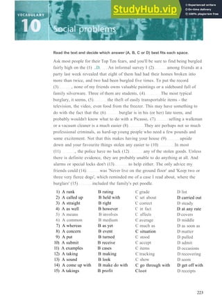 1) A rank B rating
2) A called up B held with
3) A straight B right
4) A as well B however
5) A means B involves
6) A common B medium
7) A whereas B as yet
8) A concern B event
9) A put B turned
10) A submit B receive
11) A examples B cases
12) A taking B making
13) A sound B look
14) A come up with B make do with
15) A takings B profit
C grade
C set about
C correct
C in fact
C affects
C average
C much as
C situation
C stood
C accept
C items
C tracking
C show
C go through with
Cloot
D list
D carried out
D steady
D at any rate
D covers
D middle
D as soon as
D matter
D pulled
D admit
D occasions
D recovering
D seem
D get off with
D receipts
223
Read the text and decide which answer (A, B, C or D) best fits each space.
Ask most people for their Top Ten fears, and you'll be sure to find being burgled
fairly high on the (1) ...D. An informal survey I (2) among friends at a
party last week revealed that eight of them had had their homes broken into
more than twice, and two had been burgled five times. To put the record
(3) , none of my friends owns valuable paintings or a sideboard full of
family silverware. Three of them are students, (4) The most typical
burglary, it seems, (5) the theft of easily transportable items ­ the
television, the video, even food from the freezer. This may have something to
do with the fact that the (6) burglar is in his (or her) late teens, and
probably wouldn't know what to do with a Picasso, (7) selling a walkman
or a vacuum cleaner is a much easier (8) They are perhaps not so much
professional criminals, as hard­up young people who need a few pounds and
some excitement. Not that this makes having your house (9) upside
down and your favourite things stolen any easier to (10) In most
(11) , the police have no luck (12) any of the stolen goods. Unless
there is definite evidence, they are probably unable to do anything at all. And
alarms or special locks don't (13) to help either. The only advice my
friends could (14) was 'Never live on the ground floor' and 'Keep two or
three very fierce dogs', which reminded me of a case I read about, where the
burglars' (15) included the family's pet poodle.
 