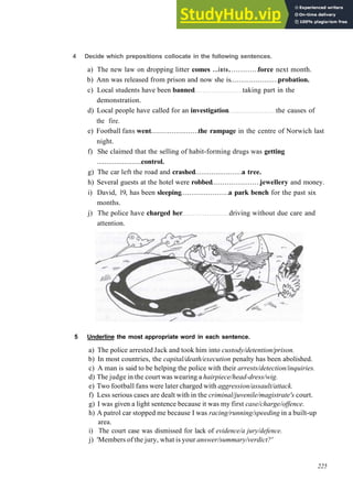 V O C A B U L A R Y 10 S O C I A L P R O B L E M S
4 Decide which prepositions collocate in the following sentences.
a) The new law on dropping litter comes ...into. force next month.
b) Ann was released from prison and now she is probation.
c) Local students have been banned taking part in the
demonstration.
d) Local people have called for an investigation the causes of
the fire.
e) Football fans went the rampage in the centre of Norwich last
night.
f) She claimed that the selling of habit­forming drugs was getting
control.
g) The car left the road and crashed a tree.
h) Several guests at the hotel were robbed jewellery and money.
i) David, 19, has been sleeping a park bench for the past six
months.
j) The police have charged her driving without due care and
attention.
5 Underline the most appropriate word in each sentence.
a) The police arrested Jack and took him into custody/detention/prison.
b) In most countries, the capital/death/execution penalty has been abolished.
c) A man is said to be helping the police with their arrests/detection/inquiries.
d) The judge in the court was wearing a hairpiece/head-dress/wig.
e) Two football fans were later charged with aggression/assault/attack.
f) Less serious cases are dealt with in the criminal/juvenile/magistrate's court.
g) I was given a light sentence because it was my first case/charge/offence.
h) A patrol car stopped me because I was racing/running/speeding in a built­up
area.
i) The court case was dismissed for lack of evidence/a jury/defence.
j) 'Members of the jury, what is your answer/summary/verdict?'
225
 