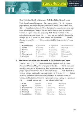Read the text and decide which answer (A, B, C or D) best fits each space.
Until the early part of this century there was certainly a (1) ..B between
popular music, the songs and dance tunes of the masses, and what we have
(2) to call classical music. Up to that point, however, there were at least
some points of contact between the two, and perhaps general recognition of
what made a good voice, or a good song. With the development of (3)
entertainment, popular music (4) away and has gradually developed a
stronger life of its own to the point where it has become (5) with the
classics. In some (6) , it is now dominated by the promotion of youth
culture.
1) A contradiction
2) A come
3) A crowd
4) A cut
5) A incongruous
6) A respects
B distinction
B become
Bmajority
B split
B inconsistent
B manners
C separation
C ended
C quantity
C cracked
C incidental
C effects
D discrimination
D moved
D mass
D branched
D incompatible
Dregards
2 Read the text and decide which answer (A, B, C or D) best fits each space.
There is a new (1) ...C..... of classical musicians, led by the likes of Russell
Watson and Vanessa Mae, who have achieved the (2) of rock stars, and
have been marketed in the same way. This seems to suggest that many young
people enjoy classical music but do not wish to be (3) with the lifestyle
of those who are traditionally supposed to enjoy it. Or it may (4) be that
recording companies have discovered that there is an insatiable desire for
'sounds', and that classical music is beginning to sound exciting to a generation
(5) on rock but now (6) into affluent middle­age.
1) Aline
2) A grade
3) A accompanied
4) A simply
5) A fostered
6) A establishing
Bspecies
B degree
B combined
Bclearly
Braised
B settling
C breed
C rank
C associated
C easily
C nurtured
C lowering
D pedigree
D status
D related
D plainly
D grown
D relaxing
227
 