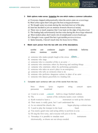 A D V A N C E D L A N G U A G E P R A C T I C E
3 Both options make sense. Underline the one which makes a common collocation.
a) Everyone clapped enthusiastically when the actors came on screen/stage.
b) Most critics agree that Celia gave the best acting/performance.
c) We bought some ice­cream during the interlude/interval of the play.
d) Jean has decided to join an amateur dramatic/theatrical society.
e) There was so much suspense that I was kept on the edge of my place/seat.
f) The leading lady unfortunately lost her voice during the dress/stage rehearsal.
g) Most modern plays don't need a lot of complicated scenery/landscape.
h) I thought it was a good film but it got terrible previews/reviews.
i) Quite honestly, I haven't much time for honor/terror films.
4 Match each person from the box with one of the descriptions.
acrobat cast conductor juggler understudy ballerina
clown stuntman vocalist
a) someone who makes people laugh at the circus .
b) someone who sings
c) someone who is a member of this is an actor ..'
d) someone who entertains others by throwing and catching things
e) someone who entertains others by performing gymnastics
f) someone who takes an actor's place in an emergency
g) someone who tells an orchestra what to do
h) someone who performs dangerous actions in place of an actor
i) someone who dances gracefully in a leading role
5 Complete each sentence with one of the words from the box.
brass chorus lyrics organist string concert opera
percussion woodwind
a) I went to a rock ..concert held in a large football stadium.
b) The section of the orchestra needs a new violinist.
c) Keith wanted to learn a instrument so took up the clarinet.
d) Their music is really great, but I can't understand the
e) As we entered the church, the began playing a solemn tune.
f) I used to play the trumpet in the local band.
g) You need a good voice and acting ability to perform in a/an
h) I'll sing the first verse, and everyone will join in for the
i) Nowadays it is possible to simulate most instruments
electronically, so drums are not always needed.
228
 