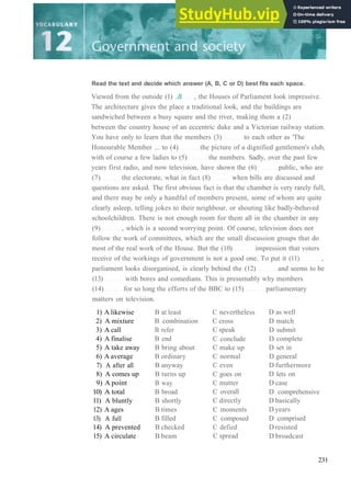 Read the text and decide which answer (A, B, C or D) best fits each space.
Viewed from the outside (1) ..B. , the Houses of Parliament look impressive.
The architecture gives the place a traditional look, and the buildings are
sandwiched between a busy square and the river, making them a (2)
between the country house of an eccentric duke and a Victorian railway station.
You have only to learn that the members (3) to each other as 'The
Honourable Member ... to (4) the picture of a dignified gentlemen's club,
with of course a few ladies to (5) the numbers. Sadly, over the past few
years first radio, and now television, have shown the (6) public, who are
(7) the electorate, what in fact (8) when bills are discussed and
questions are asked. The first obvious fact is that the chamber is very rarely full,
and there may be only a handful of members present, some of whom are quite
clearly asleep, telling jokes to their neighbour, or shouting like badly­behaved
schoolchildren. There is not enough room for them all in the chamber in any
(9) , which is a second worrying point. Of course, television does not
follow the work of committees, which are the small discussion groups that do
most of the real work of the House. But the (10) impression that voters
receive of the workings of government is not a good one. To put it (11) ,
parliament looks disorganised, is clearly behind the (12) and seems to be
(13) with bores and comedians. This is presumably why members
(14) for so long the efforts of the BBC to (15) parliamentary
matters on television.
1) A likewise
2) A mixture
3) A call
4) A finalise
5) A take away
6) A average
7) A after all
8) A comes up
9) A point
10) A total
11) A bluntly
12) A ages
13) A full
14) A prevented
15) A circulate
B at least
B combination
B refer
B end
B bring about
B ordinary
B anyway
B turns up
B way
B broad
B shortly
B times
B filled
B checked
B beam
C nevertheless
C cross
C speak
C conclude
C make up
C normal
C even
C goes on
C matter
C overall
C directly
C moments
C composed
C defied
C spread
D as well
D match
D submit
D complete
D set in
D general
D furthermore
D lets on
D case
D comprehensive
D basically
D years
D comprised
D resisted
D broadcast
231
 