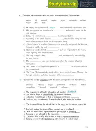V O C A B U L A R Y 12 G O V E R N M E N T AND S O C I E T Y
4 Complete each sentence with the most appropriate word from the box.
survey bill council motion power authorities cabinet
mayor poll reign
a) Mr Bradly has been elected ...mayor. ........ of Greenswold for the third time.
b) The government has introduced a ....................... outlining its plans for the
coal industry.
c) Hello, I'm conducting a ....................... about leisure habits.
d) According to the latest opinion ....................... , the National Party are well
ahead of their nearest rivals, the Co­operative Party.
e) Although there is an elected assembly, it is generally recognised that General
Domenico wields the real ........................
f) There is a locally elected ....................... which has responsibility for roads,
street lighting, and other facilities.
g) The king enjoyed a long ....................... , and was eventually succeeded by
his son, George.
h) The ....................... were slow to take control of the situation after the
earthquake.
i) The Leader of the Opposition proposed a ....................... of no confidence in
the government.
j) The Prime Minister called a top­level meeting with the Finance Minister, the
Foreign Minister, and other members of the ........................
5 Replace the word(s) underlined with the most appropriate word from the box.
abolished binding illegal permitted restricted barred
compulsory licensed required voluntary
a) The proprietor is officially allowed to sell alcohol.
b) The sale of drugs is controlled by law in most countries ..................
c) Education from the age of five is obligatory in Britain ..................
d) Students have been banned from using local pubs since the incident.
e) The law prohibiting the sale of fruit in the street has been done away with.
f) For both parties, the terms of this contract are to be obeyed
g) With the application, a passport­sized photograph is necessary
h) Smoking is not allowed in the classroom
i) You don't have to stay after school to help; it's your own decision.
j) Parking in this street is not allowed on weekdays at certain times. .
233
 