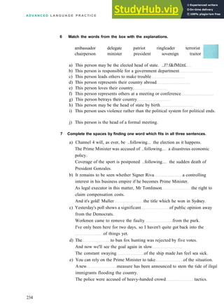 ADVANCED L A N G U A G E P R A C T I C E
6 Match the words from the box with the explanations.
ambassador delegate patriot ringleader terrorist
chairperson minister president sovereign traitor
a) This person may be the elected head of state. ..J?.f&fM£tt£
b) This person is responsible for a government department
c) This person leads others to make trouble
d) This person represents their country abroad
e) This person loves their country.
f) This person represents others at a meeting or conference
g) This person betrays their country
h) This person may be the head of state by birth
i) This person uses violence rather than the political system for political ends.
j) This person is the head of a formal meeting.
7 Complete the spaces by finding one word which fits in all three sentences.
a) Channel 4 will, as ever, be ..following... the election as it happens.
The Prime Minister was accused of ..following.... a disastrous economic
policy.
Coverage of the sport is postponed ..following.... the sudden death of
President Gonzales.
b) It remains to be seen whether Signer Riva a controlling
interest in his business empire if he becomes Prime Minister.
As legal executor in this matter, Mr Tomlinson the right to
claim compensation costs.
And it's gold! Muller the title which he won in Sydney.
c) Yesterday's poll shows a significant of public opinion away
from the Democrats.
Workmen came to remove the faulty from the park.
I've only been here for two days, so I haven't quite got back into the
of things yet.
d) The to ban fox hunting was rejected by five votes.
And now we'll see the goal again in slow
The constant swaying of the ship made Jan feel sea sick.
e) You can rely on the Prime Minister to take of the situation.
A new measure has been announced to stem the tide of illegal
immigrants flooding the country.
The police were accused of heavy­handed crowd tactics.
234
 