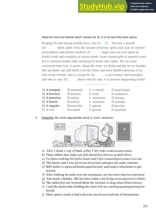 Read the text and decide which answer (A, B, C or D) best fits each space.
Keeping fit and staying healthy have, not (1) ..D , become a growth
(2) Quite apart from the amount of money spent each year on doctors'
prescriptions and private medical (3) , huge sums are now spent on
health foods and remedies of various kinds, from vitamin pills to mineral water,
not to mention health clubs and keep­fit books and videos. We are more
concerned than ever, it seems, about the water we drink and the air we breathe.
But accidents can still befall even the fittest and most health­conscious of us.
One of my friends, who is a keep­fit (4) , a non­smoker and teetotaller,
and who is very (5) about what he eats, is at present languishing in bed
1) A strangely
2) A business
3) A attention
4) A fanatic
5) A singular
6) A torn
B unusually
B industry
B curing
B activist
B particular
B scraped
C evidently
C trade
C treatment
C extremist
C special
C grazed
D surprisingly
D commerce
D therapy
D militant
D peculiar
D sprained
2 Underline the most appropriate word in each sentence.
a) After I drank a cup of black coffee I felt wide awake/awoken/woken.
b) These tablets may make you feel dazed/dozy/drowsy so don't drive.
c) I've been working for twelve hours and I feel exhausting/tiresome/worn out.
d) The doctor said I was all in/run down/stale and gave me some vitamins.
e) Bill's father is impaired/handicapped/invalid, and needs a wheelchair to get
around.
f) After walking for miles over the mountains, my feet were limp/sore/sprained.
g) Ann needs a holiday. She has been under a lot of depression/pain/stress lately,
h) The authorities are worried about the increase in drug abuse/disuse/misuse.
i) I told the doctor that climbing the stairs left me catching/gasping/panting for
breath,
j) Mary spent a week in bed with a/an attack/case/outbreak of rheumatism.
235
 