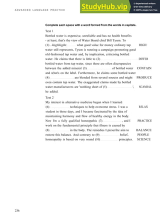 A D V A N C E D L A N G U A G E P R A C T I C E
Complete each space with a word formed from the words in capitals.
Text 1
Bottled water is expensive, unreliable and has no health benefits
­ at least, that's the view of Water Board chief Bill Tyson. To
(1) ..highlight. what good value for money ordinary tap HIGH
water still represents, Tyson is running a campaign promoting good
old­fashioned tap water and, by implication, criticising bottled
water. He claims that there is little to (2) DIFFER
bottled water from tap water, since there are often discrepancies
between the added mineral (3) of bottled water CONTAIN
and what's on the label. Furthermore, he claims some bottled water
(4) are blended from several sources and might PRODUCE
even contain tap water. The exaggerated claims made by bottled
water manufacturers are 'nothing short of (5) ', SCANDAL
he added.
Text 2
My interest in alternative medicine began when I learned
(6) techniques to help overcome stress. I was a RELAX
student in those days, and I became fascinated by the idea of
maintaining harmony and flow of healthy energy in the body.
Now I'm a fully qualified homeopathic (7) , and I PRACTICE
work on the fundamental principle that illness is caused by
(8) in the body. The remedies I prescribe aim to BALANCE
restore this balance. And contrary to (9) belief, PEOPLE
homeopathy is based on very sound (10) principles. SCIENCE
236
 