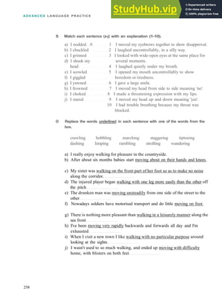 ADVANCED LANGUAGE PRACTICE
238
S Match each sentence (a-j) with an explanation (1-10).
a) I nodded. .9. 1 I moved my eyebrows together to show disapproval.
b) I chuckled 2 I laughed uncontrollably, in a silly way.
c) I grinned 3 I looked with wide­open eyes at the same place for
d) I shook my several moments.
head 4 I laughed quietly under my breath.
e) I scowled 5 I opened my mouth uncontrollably to show
f) I giggled boredom or tiredness.
g) I yawned 6 I gave a large smile.
h) I frowned 7 I moved my head from side to side meaning 'no'.
i) I choked 8 I made a threatening expression with my lips.
j) I stared 9 I moved my head up and down meaning 'yes'.
10 I had trouble breathing because my throat was
blocked.
O Replace the words underlined in each sentence with one of the words from the
box.
crawling hobbling marching staggering tiptoeing
dashing limping rambling strolling wandering
a) I really enjoy walking for pleasure in the countryside.
b) After about six months babies start moving about on their hands and knees.
c) My sister was walking on the front part of her foot so as to make no noise
along the corridor.
d) The injured player began walking with one leg more easily than the other off
the pitch
e) The drunken man was moving unsteadily from one side of the street to the
other
f) Nowadays soldiers have motorised transport and do little moving on foot.
g) There is nothing more pleasant than walking in a leisurely manner along the
sea front
h) I've been moving very rapidly backwards and forwards all day and I'm
exhausted
i) When I visit a new town I like walking with no particular purpose around
looking at the sights
j) I wasn't used to so much walking, and ended up moving with difficulty
home, with blisters on both feet
 