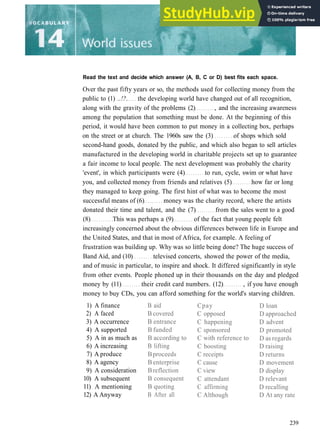 Read the text and decide which answer (A, B, C or D) best fits each space.
Over the past fifty years or so, the methods used for collecting money from the
public to (1) ..!?. the developing world have changed out of all recognition,
along with the gravity of the problems (2) , and the increasing awareness
among the population that something must be done. At the beginning of this
period, it would have been common to put money in a collecting box, perhaps
on the street or at church. The 1960s saw the (3) of shops which sold
second­hand goods, donated by the public, and which also began to sell articles
manufactured in the developing world in charitable projects set up to guarantee
a fair income to local people. The next development was probably the charity
'event', in which participants were (4) to run, cycle, swim or what have
you, and collected money from friends and relatives (5) how far or long
they managed to keep going. The first hint of what was to become the most
successful means of (6) money was the charity record, where the artists
donated their time and talent, and the (7) from the sales went to a good
(8) This was perhaps a (9) of the fact that young people felt
increasingly concerned about the obvious differences between life in Europe and
the United States, and that in most of Africa, for example. A feeling of
frustration was building up. Why was so little being done? The huge success of
Band Aid, and (10) televised concerts, showed the power of the media,
and of music in particular, to inspire and shock. It differed significantly in style
from other events. People phoned up in their thousands on the day and pledged
money by (11) their credit card numbers. (12) , if you have enough
money to buy CDs, you can afford something for the world's starving children.
1) A finance
2) A faced
3) A occurrence
4) A supported
5) A in as much as
6) A increasing
7) A produce
8) A agency
9) A consideration
10) A subsequent
11) A mentioning
12) A Anyway
B aid
B covered
B entrance
B funded
B according to
B lifting
Bproceeds
B enterprise
Breflection
B consequent
B quoting
B After all
Cpay
C opposed
C happening
C sponsored
C with reference to
C boosting
C receipts
C cause
C view
C attendant
C affirming
C Although
D loan
D approached
D advent
D promoted
D as regards
D raising
D returns
D movement
D display
D relevant
D recalling
D At any rate
239
 