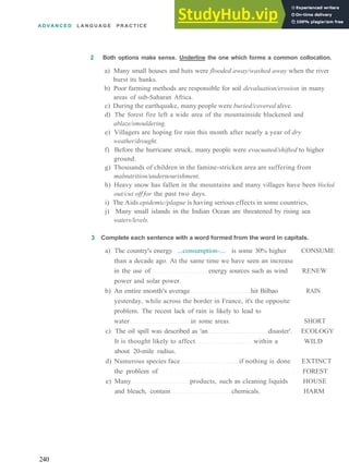 A D V A N C E D L A N G U A G E P R A C T I C E
2 Both options make sense. Underline the one which forms a common collocation.
a) Many small houses and huts were flooded away/washed away when the river
burst its banks.
b) Poor farming methods are responsible for soil devaluation/erosion in many
areas of sub­Saharan Africa.
c) During the earthquake, many people were buried/covered alive.
d) The forest fire left a wide area of the mountainside blackened and
ablaze/smouldering.
e) Villagers are hoping for rain this month after nearly a year of dry
weather/drought.
f) Before the hurricane struck, many people were evacuated/shifted to higher
ground.
g) Thousands of children in the famine­stricken area are suffering from
malnutrition/undernourishment.
h) Heavy snow has fallen in the mountains and many villages have been blocked
out/cut off for the past two days.
i) The Aids epidemic/plague is having serious effects in some countries,
j) Many small islands in the Indian Ocean are threatened by rising sea
waters/levels.
3 Complete each sentence with a word formed from the word in capitals.
a) The country's energy ...consumption­.... is some 30% higher CONSUME
than a decade ago. At the same time we have seen an increase
in the use of energy sources such as wind RENEW
power and solar power.
b) An entire month's average hit Bilbao RAIN
yesterday, while across the border in France, it's the opposite
problem. The recent lack of rain is likely to lead to
water in some areas. SHORT
c) The oil spill was described as 'an disaster'. ECOLOGY
It is thought likely to affect within a WILD
about 20­mile radius.
d) Numerous species face if nothing is done EXTINCT
the problem of FOREST
e) Many products, such as cleaning liquids HOUSE
and bleach, contain chemicals. HARM
240
 