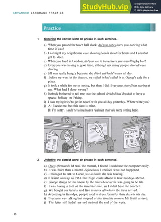 A D V A N C E D L A N G U A G E P R A C T I C E
1 Underline the correct word or phrase in each sentence.
a) When you passed the town hall clock, did you notice/were you noticing what
time it was?
b) Last night my neighbours were shouting/would shout for hours and I couldn't
get to sleep.
c) When you lived in London, did you use to travel/were you travelling by bus?
d) Everyone was having a good time, although not many people danced/were
dancing.
e) Jill was really hungry because she didn't eat/hadn't eaten all day.
f) Before we went to the theatre, we called in/had called in at George's cafe for a
pizza.
g) It took a while for me to notice, but then I did. Everyone stared/was staring at
me. What had I done wrong?
h) Nobody bothered to tell me that the school decided/had decided to have a
special holiday on Friday.
i) I was trying/tried to get in touch with you all day yesterday. Where were you?
j) A: Excuse me, but this seat is mine.
B: I'm sorry, I didn't realise/hadn't realised that you were sitting here.
2 Underline the correct word or phrase in each sentence.
a) Once/Afterwards I'd read the manual, I found I could use the computer easily.
b) It was more than a month before/until I realised what had happened.
c) I managed to talk to Carol just as/while she was leaving.
d) It wasn't until/up to 1983 that Nigel could afford to take holidays abroad.
e) George always let me know by the time/whenever he was going to be late.
f) I was having a bath at the time/that time, so I didn't hear the doorbell.
g) We bought our tickets and five minutes after/later the train arrived.
h) According to Grandpa, people used to dress formally those days/in his day.
i) Everyone was talking but stopped at that time/the moment Mr Smith arrived,
j) The letter still hadn't arrived by/until the end of the week.
16
 