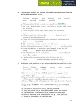 V O C A B U L A R Y 14 W O R L D I S S U E S
4 Complete each sentence with the most appropriate word formed from one of the
words or part words from the box.
burdened estimated lying populated rated crowded
joyed nourished privileged simplified
a) Many countries with high birth rates are seriously over
b) I'm afraid I think President Lawson's contribution to reducing global famine
has been over.
c) When the United Nations relief supplies arrived, the people were
over
d) The government has seriously under the gravity of the
situation in drought­stricken areas.
e) Those who say that developing countries simply need more money have
over the problem.
f) Most of the children in the camp were seriously under.
g) Most third world economies are already over with foreign debt.
h) Those of us who live in prosperous countries should try and help the
under peoples of the developing world.
i) The refugee camps are now seriously over and more blankets
and food are needed,
j) Sending aid to countries may help in the short term, but the
under causes of the problem must also be tackled.
5 Replace the words underlined in each sentence with the adjectives from the box.
densely illiterate inadequate sparsely urban essential
impoverished rural wealthy
a) In many countries, there is a drift of population from country areas to
the cities. rural.
b) Education is desperately needed in many countries where a high percentage
of the population is unable to read and write
c) Remote villages usually lack basic services such as piped water and electricity.
d) Rich people often find it hard to understand how the poor become poor.
e) The mountain region of the country is thinly populated
f) Many poor nations can no longer afford to run schools and hospitals.
g) Poor immigrants often end up living in shanty towns in city areas
h) In thickly populated areas, unemployment may be a cause of poverty.
i) The diet of most children in this area is poor
241
 