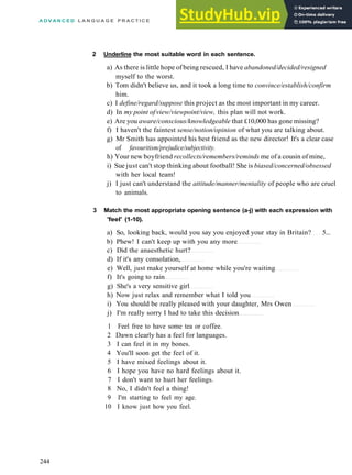 A D V A N C E D L A N G U A G E P R A C T I C E
2 Underline the most suitable word in each sentence.
a) As there is little hope of being rescued, I have abandoned/decided/resigned
myself to the worst.
b) Tom didn't believe us, and it took a long time to convince/establish/confirm
him.
c) I define/regard/suppose this project as the most important in my career.
d) In my point ofview/viewpoint/view, this plan will not work.
e) Are you aware/conscious/knowledgeable that £10,000 has gone missing?
f) I haven't the faintest sense/notion/opinion of what you are talking about.
g) Mr Smith has appointed his best friend as the new director! It's a clear case
of favouritism/prejudice/subjectivity.
h) Your new boyfriend recollects/remembers/reminds me of a cousin of mine,
i) Sue just can't stop thinking about football! She is biased/concerned/obsessed
with her local team!
j) I just can't understand the attitude/manner/mentality of people who are cruel
to animals.
3 Match the most appropriate opening sentence (a-j) with each expression with
'feel' (1-10).
a) So, looking back, would you say you enjoyed your stay in Britain? 5...
b) Phew! I can't keep up with you any more
c) Did the anaesthetic hurt?
d) If it's any consolation,
e) Well, just make yourself at home while you're waiting
f) It's going to rain
g) She's a very sensitive girl
h) Now just relax and remember what I told you
i) You should be really pleased with your daughter, Mrs Owen
j) I'm really sorry I had to take this decision
1 Feel free to have some tea or coffee.
2 Dawn clearly has a feel for languages.
3 I can feel it in my bones.
4 You'll soon get the feel of it.
5 I have mixed feelings about it.
6 I hope you have no hard feelings about it.
7 I don't want to hurt her feelings.
8 No, I didn't feel a thing!
9 I'm starting to feel my age.
10 I know just how you feel.
244
 