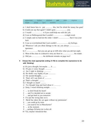 V O C A B U L A R Y 15 THINKING AND F E E L I N G
a) I don't know how to ..put .............. this, but I'm afraid the money has gone!
b) Could you say that again? I didn't quite ....................... you.
c) I would ....................... it if you could help me with this job.
d) I was so flabbergasted that I couldn't ....................... a single word.
e) I simply said we had lost the order. I didn't ....................... that it was your
fault.
f) I was so overwhelmed that I just couldn't ....................... my feelings.
g) Whenever I ask you about damage to the car, you always .......................
ignorance.
h) I ....................... that you can get up at 6.00 after what you did last night.
i) Most of the clues in a detective story are there to ....................... the reader.
j) Did you ....................... the deliberate mistake on page two?
5 Choose the most appropriate ending (1-10) to complete the expressions to do
with 'thinking'.
a) It's just a thought, but maybe ..... 6. ......
b) I'll give it some thought ..............
c) Am I right in thinking ..............
d) He thinks very highly of you ..............
e) On second thoughts, ...........
f) That's all I can think of ..............
g) That's a thought! ...........
h) I thought as much! ...........
i) I've thought long and hard about it ..............
j) Sorry, I wasn't thinking straight ............
1 ... so don't break his heart!
2 ... and I've decided not to accept.
3 ... and get back to you tomorrow.
4 I've put the wrong date on it.
5 David has taken the car again without my permission!
6 ... you could go by train.
7 ... you used to live in Manchester?
8 ... at the moment.
9 ... perhaps I'd better do it after all.
10 Yes, maybe I should do that.
245
 