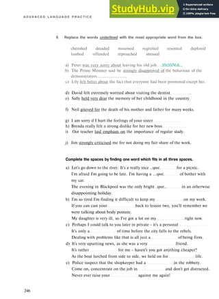 A D V A N C E D L A N G U A G E P R A C T I C E
6 Replace the words underlined with the most appropriate word from the box.
cherished dreaded mourned regretted resented deplored
loathed offended reproached stressed
a) Peter was very sorry about leaving his old job. ..$$£$$№&...
b) The Prime Minister said he strongly disapproved of the behaviour of the
demonstrators........................
c) Lily felt bitter about the fact that everyone had been promoted except her.
d) David felt extremely worried about visiting the dentist
e) Sally held very dear the memory of her childhood in the country.
f) Neil grieved for the death of his mother and father for many weeks.
g) I am sorry if I hurt the feelings of your sister
h) Brenda really felt a strong dislike for her new boss
i) Our teacher laid emphasis on the importance of regular study.
j) Jim strongly criticised me for not doing my fair share of the work.
Complete the spaces by finding one word which fits in all three spaces.
a) Let's go down to the river. It's a really nice ..spot. for a picnic.
I'm afraid I'm going to be late. I'm having a ...spot. of bother with
my car.
The evening in Blackpool was the only bright .spot.. in an otherwise
disappointing holiday.
b) I'm so tired I'm finding it difficult to keep my on my work.
If you can cast your back to lesson two, you'll remember we
were talking about body posture.
My daughter is very ill, so I've got a lot on my right now.
c) Perhaps I could talk to you later in private - it's a personal
It's only a of time before the city falls to the rebels.
Dealing with problems like that is all just a of being firm.
d) It's very upsetting news, as she was a very friend.
It's rather for me - haven't you got anything cheaper?
As the boat lurched from side to side, we held on for life.
e) Police suspect that the shopkeeper had a in the robbery.
Come on, concentrate on the job in and don't get distracted.
Never ever raise your against me again!
246
 