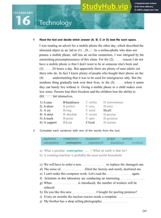 1 Read the text and decide which answer (A, B, C or D) best fits each space.
I was reading an advert for a mobile phone the other day, which described the
aforesaid object as an 'aid to (1) ...D....'. As a techno­phobe who does not
possess a mobile phone, still less an on­line connection, I was intrigued by the
astonishing presumptuousness of this claim. For the (2) reason I do not
have a mobile phone is that I don't want to be at someone else's beck and
(3) 24 hours a day. But apparently there are plenty of sane adults out
there who do. In fact I know plenty of people who bought their phone on the
(4) understanding that it was to be used for emergencies only. But the
insidious thing gradually took over their lives, to the (5) where it seems
they can barely live without it. Giving a mobile phone to a child makes even
less sense. Parents lose their freedom and the children lose the ability to
(6) tor u
1) A ease
2) A sheer
3) A cry
4) A strict
5) A mark
6) A support
lemselves.
B handiness
B perfect
B ring
B absolute
B point
Bkeep
C utility
C very
C need
C severe
C spot
Cfend
D convenience
D utter
Dcall
D precise
D position
D sustain
a) What a peculiar contraption ..... ! What on earth is that for?
b) A washing­machine is probably the most useful household
c) We will have to order a new to replace the damaged one.
d) The noise of filled the factory and nearly deafened me.
e) I can't make this computer work. Let's read the again.
f) Scientists in this laboratory are conducting an interesting
g) When is introduced, the number of workers will be
reduced.
h) Do you like this new I bought for peeling potatoes?
i) Every six months the nuclear reactor needs a complete
j) My brother has a shop selling photographic
247
2 Complete each sentence with one of the words from the box.
 