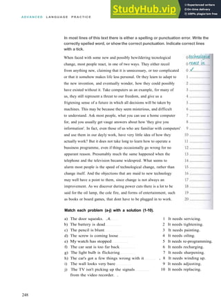 A D V A N C E D L A N G U A G E P R A C T I C E
In most lines of this text there is either a spelling or punctuation error. Write the
correctly spelled word, or show the correct punctuation. Indicate correct lines
with a tick.
When faced with some new and possibly bewildering tecnological
change, most people react, in one of two ways. They either recoil
from anything new, claiming that it is unnecessary, or too complicated
or that it somehow makes life less personal. Or they learn to adapt to
the new invention, and eventually wonder, how they could possibly
have existed without it. Take computers as an example, for many of
us, they still represent a threat to our freedom, and give us a
frigtening sense of a future in which all decisions will be taken by
machines. This may be because they seem misterious, and difficult
to understand. Ask most people, what you can use a home computer
for, and you usually get vauge answers about how 'they give you
information'. In fact, even those of us who are familiar with computers'
and use them in our dayly work, have very little idea of how they
actually work? But it does not take long to learn how to operate a
bussiness programme, even if things occasionally go wrong for no
apparant reason. Presumably much the same happened when the
telephone and the television became widespred. What seems to
alarm most people is the speed of technological change, rather than
change itself. And the objections that are maid to new technology
may well have a point to them, since change is not always an
improvement. As we discover during power cuts there is a lot to be
said for the oil lamp, the cole fire, and forms of entertainment, such
as books or board games, that dont have to be plugged in to work.
Match each problem (a-j) with a solution (1-10).
a) The door squeaks. ..4.
b) The battery is dead
c) The pencil is blunt
d) The screw is coming loose
e) My watch has stopped
f) The car seat is too far back
g) The light bulb is flickering
h) The car's got a few things wrong with it
i) The wall looks very bare
j) The TV isn't picking up the signals
from the video recorder. .
1 It needs servicing.
2 It needs tightening.
3 It needs painting.
4 It needs oiling.
5 It needs re­programming.
6 It needs recharging.
7 It needs sharpening.
, 8 It needs winding up.
9 It needs adjusting.
10 It needs replacing.
248
 