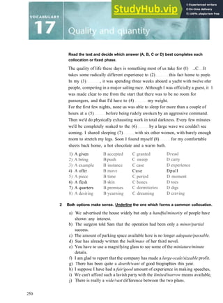 Read the text and decide which answer (A, B, C or D) best completes each
collocation or fixed phase.
The quality of life these days is something most of us take for (1) ..C It
takes some radically different experience to (2) this fact home to people.
In my (3) , it was spending three weeks aboard a yacht with twelve other
people, competing in a major sailing race. Although I was officially a guest, it 1
was made clear to me from the start that there was to be no room for
passengers, and that I'd have to (4) my weight.
For the first few nights, none us was able to sleep for more than a couple of
hours at a (5) before being rudely awoken by an aggressive command.
Then we'd do physically exhausting work in total darkness. Every few minutes
we'd be completely soaked to the (6) by a large wave we couldn't see
coming. I shared sleeping (7) with six other women, with barely enough
room to stretch my legs. Soon I found myself (8) for my comfortable
sheets back home, a hot chocolate and a warm bath.
1) A given
2) A bring
3) A example
4) A offer
5) A piece
6) A flesh
7) A quarters
8) A desiring
B accepted
Bpush
B instance
B move
B time
B skin
B premises
B yearning
C granted
C sweep
C case
Cuse
C period
C bones
C dormitories
C dreaming
Dread
D carry
D experience
Dpull
D moment
D toes
D digs
D craving
2 Both options make sense. Underline the one which forms a common collocation.
a) We advertised the house widely but only a handful/minority of people have
shown any interest.
b) The surgeon told Sam that the operation had been only a minor/partial
success.
c) The amount of parking space available here is no longer adequate/passable.
d) Sue has already written the bulk/mass of her third novel.
e) You have to use a magnifying glass to see some of the miniature/minute
details.
f) I am glad to report that the company has made a large-scale/sizeable profit.
g) There has been quite a dearth/want of good biographies this year.
h) I suppose I have had a fair/good amount of experience in making speeches,
i) We can't afford such a lavish party with the limited/narrow means available,
j) There is really a wide/vast difference between the two plans.
250
 