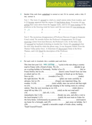 G R A M M A R 3 PAST TIME
3 Decide if the verb form underlined is correct or not. If it is correct, write a tick. If
not, correct it.
Text 1: The train (1) ground to a halt at a small station miles from London, and
it (2) became apparent that the engine (3) had broken down. Everyone (4) was
getting their cases down from the luggage racks, and we (5) were waiting on the
platform in the freezing wind for hours until the next train (6) was turning up.
1 .../. 3 5
2 4 6
Text 2: The mysterious disappearance of Professor Dawson (1) was on Inspector
Corse's mind. Six months before the Professor's disappearance, he (2) was
receiving a letter from Jean Dawson, the Professor's wife. In the letter, Jean
(3) accused her husband of plotting to murder her. Gorse (4) considered what
his next step should be when the phone rang. It was Sergeant Adams from the
Thames Valley police force. A fisherman (5) discovered a body in the River
Thames, and it (6) fitted the description of the Professor.
1 3 5
2 4 6
4 Put each verb in brackets into a suitable past verb form.
17
road in France with a friend of mine. We (2) (decide) to go
on a cycling holiday in Normandy. Neither of us (3) (be) to
France before, but we (4) (know) some French from our time
at school and we (5) (manage) to brush up on the basics.
Now we (6) (wonder) if we (7) (make)
the right decision. We (8) (plan) our route carefully in
advance, but we (9) (forget) one important thing, the
weather. It (10) (rain) solidly since our arrival and that night
we (11) (end up) sleeping in the waiting room at a railway
station. Then the next morning as we (12) (ride) down a
steep hill my bike (13) (skid) on the wet road and I
(14) (fall off). I (15) (realise)
immediately that I (16) (break) my arm, and after a visit to
the local hospital I (17) (catch) the next train to Calais for
the ferry home. Unfortunately my parents (18) (not/expect)
me home for a fortnight, and (19) (go) away on holiday. So I
(20) (spend) a miserable couple of weeks alone, reading
'Teach Yourself French'.
This time last year I (1) ^cycle) in the rain along a country
 