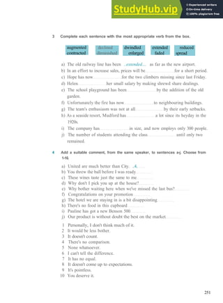 V O C A B U L A R Y 17 Q U A L I T Y AND Q U A N T I T Y
3 Complete each sentence with the most appropriate verb from the box.
augmented
contracted
declined
diminished
dwindled
enlarged
extended
faded
reduced
spread
a) The old railway line has been ..extended.... as far as the new airport.
b) In an effort to increase sales, prices will be for a short period.
c) Hope has now for the two climbers missing since last Friday.
d) Helen her small salary by making shrewd share dealings.
e) The school playground has been by the addition of the old
garden.
f) Unfortunately the fire has now to neighbouring buildings.
g) The team's enthusiasm was not at all by their early setbacks.
h) As a seaside resort, Mudford has a lot since its heyday in the
1920s.
i) The company has in size, and now employs only 300 people.
j) The number of students attending the class until only two
remained.
4 Add a suitable comment, from the same speaker, to sentences a-j. Choose from
1-10.
a) United are much better than City. ..4.
b) You threw the ball before I was ready
c) These wines taste just the same to me
d) Why don't I pick you up at the house?
e) Why bother waiting here when we've missed the last bus?
f) Congratulations on your promotion
g) The hotel we are staying in is a bit disappointing
h) There's no food in this cupboard
i) Pauline has got a new Benson 500
j) Our product is without doubt the best on the market
1 Personally, I don't think much of it.
2 It would be less bother.
3 It doesn't count.
4 There's no comparison.
5 None whatsoever.
6 I can't tell the difference.
7 It has no equal.
8 It doesn't come up to expectations.
9 It's pointless.
10 You deserve it.
251
 