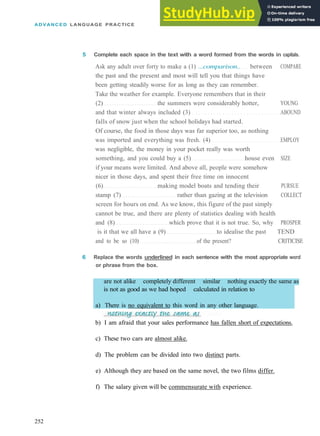 ADVANCED LANGUAGE PRACTICE
5 Complete each space in the text with a word formed from the words in capitals.
Ask any adult over forty to make a (1) ...comparison.. between COMPARE
the past and the present and most will tell you that things have
been getting steadily worse for as long as they can remember.
Take the weather for example. Everyone remembers that in their
(2) the summers were considerably hotter, YOUNG
and that winter always included (3) ABOUND
falls of snow just when the school holidays had started.
Of course, the food in those days was far superior too, as nothing
was imported and everything was fresh. (4) EMPLOY
was negligible, the money in your pocket really was worth
something, and you could buy a (5) house even SIZE
if your means were limited. And above all, people were somehow
nicer in those days, and spent their free time on innocent
(6) making model boats and tending their PURSUE
stamp (7) rather than gazing at the television COLLECT
screen for hours on end. As we know, this figure of the past simply
cannot be true, and there are plenty of statistics dealing with health
and (8) which prove that it is not true. So, why PROSPER
is it that we all have a (9) to idealise the past TEND
and to be so (10) of the present? CRITICISE
6 Replace the words underlined in each sentence with the most appropriate word
or phrase from the box.
are not alike completely different similar nothing exactly the same as
is not as good as we had hoped calculated in relation to
a) There is no equivalent to this word in any other language.
c) These two cars are almost alike.
d) The problem can be divided into two distinct parts.
e) Although they are based on the same novel, the two films differ.
f) The salary given will be commensurate with experience.
252
b) I am afraid that your sales performance has fallen short of expectations.
 