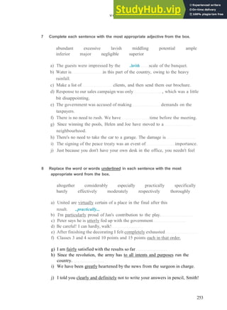 V O C A B U L A R Y 17 Q U A L I T Y AND Q U A N T I T Y
7 Complete each sentence with the most appropriate adjective from the box.
abundant excessive lavish middling potential ample
inferior major negligible superior
a) The guests were impressed by the ..lavish scale of the banquet.
b) Water is in this part of the country, owing to the heavy
rainfall.
c) Make a list of clients, and then send them our brochure.
d) Response to our sales campaign was only , which was a little
bit disappointing.
e) The government was accused of making demands on the
taxpayers.
f) There is no need to rush. We have time before the meeting.
g) Since winning the pools, Helen and Joe have moved to a
neighbourhood.
h) There's no need to take the car to a garage. The damage is
i) The signing of the peace treaty was an event of importance.
j) Just because you don't have your own desk in the office, you needn't feel
8 Replace the word or words underlined in each sentence with the most
appropriate word from the box.
altogether considerably especially practically specifically
barely effectively moderately respectively thoroughly
a) United are virtually certain of a place in the final after this
result. ..practically...
b) I'm particularly proud of Jan's contribution to the play.
c) Peter says he is utterly fed up with the government
d) Be careful! I can hardly, walk!
e) After finishing the decorating I felt completely exhausted
f) Classes 3 and 4 scored 10 points and 15 points each in that order.
g) I am fairly satisfied with the results so far
h) Since the revolution, the army has to all intents and purposes run the
country.
i) We have been greatly heartened by the news from the surgeon in charge.
j) I told you clearly and definitely not to write your answers in pencil, Smith!
253
 