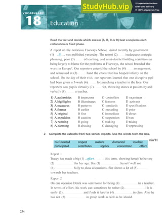 Read the text and decide which answer (A, B, C or D) best completes each
collocation or fixed phase.
A report on the notorious Fiveways School, visited recently by government
(1) ..B , was published yesterday. The report (2) inadequate strategic
planning, poor (3) of teaching, and semi­derelict building conditions as
being largely to blame for the problems at Fiveways, the school branded 'the
worst in Europe'. Our reporters entered the school by (4) arrangement,
and witnessed at (5) hand the chaos that has heaped infamy on the
school. On the day of their visit, our reporters learned that one disruptive pupil
had been given a 3­week (6) for punching a teacher in the face. Our
reporters saw pupils virtually (7) riot, throwing stones at passers­by and
verbally (8) a teacher.
1) A authorities
2) A highlights
3) A measures
4) A former
5) A original
6) A expulsion
7) A running
8) A harming
B inspectors
B illuminates
B patterns
B earlier
B first
B caution
B going
B abusing
C controllers
C features
C standards
C preceding
C immediate
C suspension
C making
C damaging
D examiners
D activates
D specifications
D prior
D direct
Dban
D taking
D oppressing
2 Complete the extracts from two school reports. Use the words from the box.
half­hearted respect mature distracted insolent
participated contributes applies concentrate effort
miu^H
Report 1
Tracey has made a big (1) ..effort. this term, showing herself to be very
(2) for her age. She (3) herself well and
(4) fully to class discussions. She shows a lot of (5)
towards her teachers.
Report 2
On one occasion Derek was sent home for being (1) to a teacher.
In terms of effort, his work can sometimes be rather (2) He is
easily (3) and finds it hard to (4) in class. Also he
has not (5) in group work as well as he should.
254
 