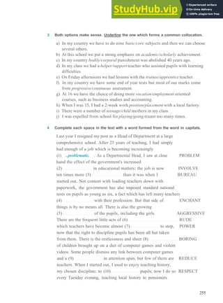 V O C A B U L A R Y 18 EDUCATION
3 Both options make sense. Underline the one which forms a common collocation.
a) In my country we have to do nine basic/core subjects and then we can choose
several others.
b) At this school we put a strong emphasis on academic/scholarly achievement.
c) In my country bodily/corporal punishment was abolished 40 years ago.
d) In my class we had a helper/support teacher who assisted pupils with learning
difficulties.
e) On Friday afternoons we had lessons with the trainee/apprentice teacher.
f) In my country we have some end of year tests but most of our marks come
from progressive/continuous assessment.
g) At 16 we have the choice of doing more vocation/employment oriented
courses, such as business studies and accounting.
h) When I was 15, I had a 2­week work position/placement with a local factory.
i) There were a number of teenage/child mothers in my class.
j) I was expelled from school for playing/going truant too many times.
4 Complete each space in the text with a word formed from the word in capitals.
Last year I resigned my post as a Head of Department at a large
comprehensive school. After 23 years of teaching, I had simply
had enough of a job which is becoming increasingly
(1) ..problematic. . As a Departmental Head, I saw at close PROBLEM
hand the effect of the government's increased
(2) in educational matters; the job is now INVOLVE
ten times more (3) than it was when I BUREAU
started out. Not content with loading teachers down with
paperwork, the government has also imposed standard national
tests on pupils as young as six, a fact which has left many teachers
(4) with their profession. But that side of ENCHANT
things is by no means all. There is also the growing
(5) of the pupils, including the girls. AGGRESSIVE
There are the frequent little acts of (6) RUDE
which teachers have become almost (7) to stop, POWER
now that the right to discipline pupils has been all but taken
from them. There is the restlessness and sheer (8) BORING
of children brought up on a diet of computer games and violent
videos. Some people dismiss any link between computer games
and a (9) in attention span, but few of them are REDUCE
teachers. When I started out, I used to enjoy teaching history,
my chosen discipline, to (10) pupils; now I do so RESPECT
every Tuesday evening, teaching local history to pensioners.
255
 