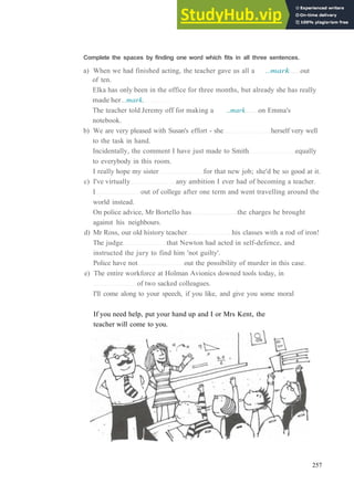 V O C A B U L A R Y 18 EDUCATION
Complete the spaces by finding one word which fits in all three sentences.
a) When we had finished acting, the teacher gave us all a ..mark out
of ten.
Elka has only been in the office for three months, but already she has really
made her ..mark.
The teacher told Jeremy off for making a ..mark on Emma's
notebook.
b) We are very pleased with Susan's effort ­ she herself very well
to the task in hand.
Incidentally, the comment I have just made to Smith equally
to everybody in this room.
I really hope my sister for that new job; she'd be so good at it.
c) I've virtually any ambition I ever had of becoming a teacher.
I out of college after one term and went travelling around the
world instead.
On police advice, Mr Bortello has the charges he brought
against his neighbours.
d) Mr Ross, our old history teacher his classes with a rod of iron!
The judge that Newton had acted in self­defence, and
instructed the jury to find him 'not guilty'.
Police have not out the possibility of murder in this case.
e) The entire workforce at Holman Avionics downed tools today, in
of two sacked colleagues.
I'll come along to your speech, if you like, and give you some moral
If you need help, put your hand up and I or Mrs Kent, the
teacher will come to you.
257
 