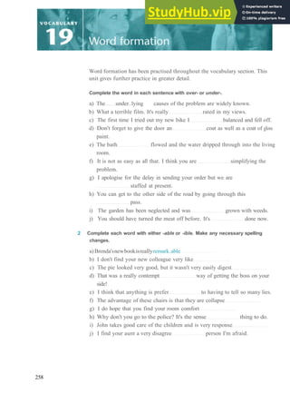 Word formation has been practised throughout the vocabulary section. This
unit gives further practice in greater detail.
Complete the word in each sentence with over- or under-.
a) The under..lying causes of the problem are widely known.
b) What a terrible film. It's really rated in my views.
c) The first time I tried out my new bike I balanced and fell off.
d) Don't forget to give the door an coat as well as a coat of gloss
paint.
e) The bath flowed and the water dripped through into the living
room.
f) It is not as easy as all that. I think you are simplifying the
problem.
g) I apologise for the delay in sending your order but we are
staffed at present.
h) You can get to the other side of the road by going through this
pass.
i) The garden has been neglected and was grown with weeds.
j) You should have turned the meat off before. It's done now.
2 Complete each word with either -able or -ible. Make any necessary spelling
changes.
a)Brenda'snewbookisreallyremark.able
b) I don't find your new colleague very like
c) The pie looked very good, but it wasn't very easily digest
d) That was a really contempt way of getting the boss on your
side!
e) I think that anything is prefer to having to tell so many lies.
f) The advantage of these chairs is that they are collapse
g) I do hope that you find your room comfort
h) Why don't you go to the police? It's the sense thing to do.
i) John takes good care of the children and is very response
j) I find your aunt a very disagree person I'm afraid.
258
 