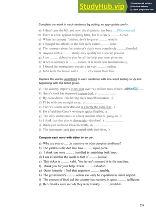 V O C A B U L A R Y 19 W O R D F O R M A T I O N
Complete the word in each sentence by adding an appropriate prefix.
a) I didn't pay the bill and now the electricity has been ....DISconnected.
b) There is a law against dropping litter, but it is rarely ........... forced.
c) When the cassette finishes, don't forget to ........... wind it.
d) I thought the effects in the film were rather...........done.
e) The rumours about the minister's death were completely ........... founded.
f) Anyone with a...........ability may qualify for a special pension.
g) I am ........... debted to you for all the help you have given me.
h) When a currency is ........... valued, it is worth less internationally.
i) I found the instructions you gave us very ........... leading.
j) John rents the house and I ........... let a room from him.
Replace the words underlined in each sentence with one word ending in -ly and
beginning with the letter given.
a) The country imports every year over two million tons of rice.
b) Harry's work has improved a great deal, c .......................
c) By coincidence. I'm driving there myself tomorrow. C
d) I'll be with you straight away, d .......................
e) The two sisters were dressed in exactly the same way, i
f) I'm afraid that Carol's writing is quite illegible, a
g) Tim only understands in a hazy manner what is going on. v
h) I think that this plan is downright ridiculous! t .......................
i) Diana just wants to know the truth, m .......................
j) The passengers only just escaped with their lives, b
Complete each word with either in- or un-.
a) Why are you so.......in.sensitive to other people's problems?
b) The garden is divided into two ........... equal parts.
c) I think you were ........... justified in punishing both boys.
d) I am afraid that the world is full of...........justice.
e) This ticket is ........... valid. You haven't stamped it in the machine.
f) Thank you for your help. It was...........valuable.
g) Quite honestly I find that argument ........... tenable.
h) The government's ........... action can only be explained as sheer neglect.
i) The amount of food aid the country has received is quite ........... sufficient.
j) Her remarks were so rude they were frankly...........printable.
259
 