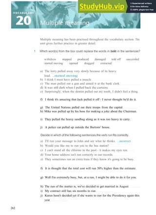 Multiple meaning has been practised throughout the vocabulary section. This
unit gives further practice in greater detail.
1 Which word(s) from the box could replace the words in bold in the sentences?
withdrew stopped produced damaged told off succeeded
started moving opened dragged extracted
a) The lorry pulled away very slowly because of its heavy
load. ..started..moving.
b) I think I must have pulled a muscle
c) The man pulled out a gun and aimed it at the bank clerk
d) It was still dark when I pulled back the curtains
e) Surprisingly, when the dentist pulled out my tooth, I didn't feel a thing.
f) I think it's amazing that Jack pulled it off ­ I never thought he'd do it.
g) The United Nations pulled out their troops from the capital
h) Mike was pulled up by his boss for making a joke about the Chairman.
i) They pulled the heavy sandbag along as it was too heavy to carry.
j) A police car pulled up outside the Burtons' house.
Decide in which of the following sentences the verb run fits correctly.
a) I'll run your message to John and see what he thinks. ..incorrect
b) Would you like me to run you to the bus station?
c) I can't stand all the chlorine in the pool ­ it makes my eyes run
d) Your home address isn't run correctly in our records
e) They sometimes run an extra train if they know it's going to be busy.
f) It is thought that the total cost will run 50% higher than the estimate.
g) Well I'm extremely busy, but, at a run, I might be able to do it for you.
h) The run of the matter is, we've decided to get married in August
i) My contract still has six months to run
j) Karen hasn't decided yet if she wants to run for the Presidency again this
year
262
 