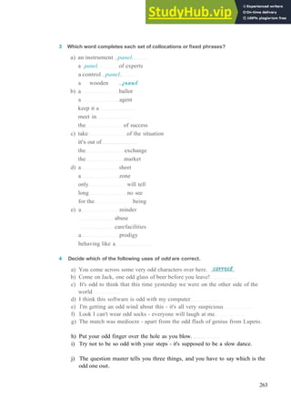 V O C A B U L A R Y 20 MULTIPLE M E A N I N G
3 Which word completes each set of collocations or fixed phrases?
a) an instrument ..panel.
a .panel. of experts
a control ..panel.
a wooden ...panel
b) a ballot
a agent
keep it a
meet in
the of success
c) take of the situation
it's out of
the exchange
the market
d) a sheet
a zone
only will tell
long no see
for the being
e) a minder
abuse
carefacilities
a prodigy
behaving like a
4 Decide which of the following uses of odd are correct.
a) You come across some very odd characters over here.
b) Come on Jack, one odd glass of beer before you leave!
c) It's odd to think that this time yesterday we were on the other side of the
world
d) I think this software is odd with my computer
e) I'm getting an odd wind about this ­ it's all very suspicious
f) Look I can't wear odd socks ­ everyone will laugh at me
g) The match was mediocre ­ apart from the odd flash of genius from Lupeto.
h) Put your odd finger over the hole as you blow.
i) Try not to be so odd with your steps ­ it's supposed to be a slow dance.
j) The question master tells you three things, and you have to say which is the
odd one out.
263
 