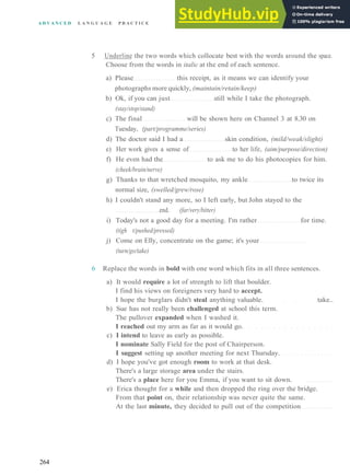 A D V A N C E D L A N G U A G E P R A C T I C E
5 Underline the two words which collocate best with the words around the space.
Choose from the words in italic at the end of each sentence.
a) Please this receipt, as it means we can identify your
photographs more quickly, (maintain/retain/keep)
b) Ok, if you can just still while I take the photograph.
(stay/stop/stand)
c) The final will be shown here on Channel 3 at 8.30 on
Tuesday, (part/programme/series)
d) The doctor said I had a skin condition, (mild/weak/slight)
e) Her work gives a sense of to her life, (aim/purpose/direction)
f) He even had the to ask me to do his photocopies for him.
(cheek/brain/nerve)
g) Thanks to that wretched mosquito, my ankle to twice its
normal size, (swelled/grew/rose)
h) I couldn't stand any more, so I left early, but John stayed to the
end. (far/very/bitter)
i) Today's not a good day for a meeting. I'm rather for time.
(tigh t/pushed/pressed)
j) Come on Elly, concentrate on the game; it's your
(turn/go/take)
6 Replace the words in bold with one word which fits in all three sentences.
a) It would require a lot of strength to lift that boulder.
I find his views on foreigners very hard to accept.
I hope the burglars didn't steal anything valuable. take..
b) Sue has not really been challenged at school this term.
The pullover expanded when I washed it.
I reached out my arm as far as it would go.
c) I intend to leave as early as possible.
I nominate Sally Field for the post of Chairperson.
I suggest setting up another meeting for next Thursday.
d) I hope you've got enough room to work at that desk.
There's a large storage area under the stairs.
There's a place here for you Emma, if you want to sit down.
e) Erica thought for a while and then dropped the ring over the bridge.
From that point on, their relationship was never quite the same.
At the last minute, they decided to pull out of the competition
264
 