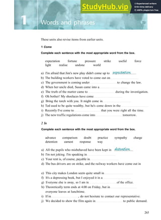 These units also revise items from earlier units.
1 Come
Complete each sentence with the most appropriate word from the box.
expectation fortune pressure strike useful force
light realise undone world
a) I'm afraid that Jim's new play didn't come up to
b) The building workers have voted to come out on
c) The government is coming under to change the law.
d) When her uncle died, Susan came into a
e) The truth of the matter came to during the investigation.
f) Oh bother! My shoelaces have come
g) Bring the torch with you. It might come in
h) Ted used to be quite wealthy, but he's come down in the
i) Recently I've come to that you were right all the time.
j) The new traffic regulations come into tomorrow.
2 In
Complete each sentence with the most appropriate word from the box.
advance comparison doubt practice sympathy charge
detention earnest response way
a) All the pupils who misbehaved have been kept in
b) I'm not joking. I'm speaking in
c) Your rent is, of course, payable in
d) The bus drivers are on strike, and the railway workers have come out in
e) This city makes London seem quite small in
f) It's a depressing book, but I enjoyed it in a
g) Everyone else is away, so I am in of the office.
h) Theoretically term ends at 4.00 on Friday, but in
everyone leaves at lunchtime.
i) If in , do not hesitate to contact our representative.
j) We decided to show the film again in to public demand.
265
 