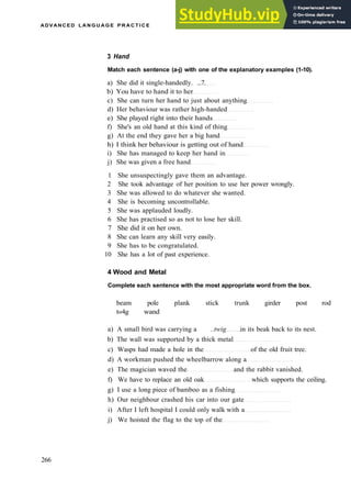 ADVANCED L A N G U A G E P R A C T I C E
3 Hand
Match each sentence (a-j) with one of the explanatory examples (1-10).
a) She did it single­handedly. ...7.
b) You have to hand it to her
c) She can turn her hand to just about anything
d) Her behaviour was rather high­handed
e) She played right into their hands
f) She's an old hand at this kind of thing
g) At the end they gave her a big hand
h) I think her behaviour is getting out of hand
i) She has managed to keep her hand in
j) She was given a free hand
1 She unsuspectingly gave them an advantage.
2 She took advantage of her position to use her power wrongly.
3 She was allowed to do whatever she wanted.
4 She is becoming uncontrollable.
5 She was applauded loudly.
6 She has practised so as not to lose her skill.
7 She did it on her own.
8 She can learn any skill very easily.
9 She has to be congratulated.
10 She has a lot of past experience.
4 Wood and Metal
Complete each sentence with the most appropriate word from the box.
beam pole plank stick trunk girder post rod
t«4g wand
a) A small bird was carrying a ..twig in its beak back to its nest.
b) The wall was supported by a thick metal
c) Wasps had made a hole in the of the old fruit tree.
d) A workman pushed the wheelbarrow along a
e) The magician waved the and the rabbit vanished.
f) We have to replace an old oak which supports the ceiling.
g) I use a long piece of bamboo as a fishing
h) Our neighbour crashed his car into our gate
i) After I left hospital I could only walk with a
j) We hoisted the flag to the top of the
266
 