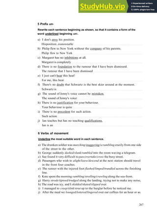 W O R D S AND P H R A S E S 1
5 Prefix un-
Rewrite each sentence beginning as shown, so that it contains a form of the
word underlined beginning un-.
a) I don't envy his position.
Hisposition...isunenviable
b) Philip flew to New York without the company of his parents.
Philip flew to New York
c) Margaret has no inhibitions at all.
Margaret is completely
d) There is no foundation to the rumour that I have been dismissed.
The rumour that I have been dismissed
e) I just can't bear this heat!
For me, this heat
f) There's no doubt that Schwartz is the best skier around at the moment.
Schwartz is
g) The sound of Jenny's voice cannot be mistaken.
The sound of Jenny's voice
h) There is no justification for your behaviour.
Your behaviour is quite
i) There is no precedent for such action.
Such action
j) Ian teaches but has no teaching qualifications.
Ian is an
6 Verbs of movement
Underline the most suitable word in each sentence.
a) The drunken soldier was marching/staggering/scrambling crazily from one side
of the street to the other.
b) George suddenly dashed/slunk/rambled into the room waving a telegram.
c) Sue found it very difficult to pass/overtake/cross the busy street.
d) Passengers who wish to alight/leave/descend at the next station should travel
in the front four coaches.
e) The runner with the injured foot flashed/limped/trundled across the finishing
line.
f) Kate spent the morning rambling/strolling/crawling along the sea­front.
g) Harry strode/tiptoed/trudged along the landing, trying not to make any noise,
h) The road was icy, and I skidded/skated/slipped over.
i) I managed to creep/slink/strut up to the burglar before he noticed me.
j) After the meal we lounged/loitered/lingered over our coffees for an hour or so.
267
 