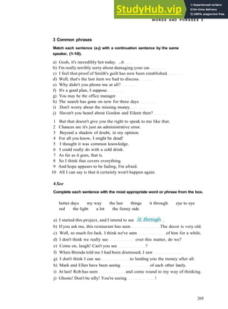 W O R D S AND P H R A S E S 2
3 Common phrases
Match each sentence (a-j) with a continuation sentence by the same
speaker, (1-10).
a) Gosh, it's incredibly hot today. ...6
b) I'm really terribly sorry about damaging your car.
c) I feel that proof of Smith's guilt has now been established
d) Well, that's the last item we had to discuss
e) Why didn't you phone me at all?
f) It's a good plan, I suppose
g) You may be the office manager
h) The search has gone on now for three days
i) Don't worry about the missing money.
j) Haven't you heard about Gordon and Eileen then?
1 But that doesn't give you the right to speak to me like that.
2 Chances are it's just an administrative error.
3 Beyond a shadow of doubt, in my opinion.
4 For all you know, I might be dead!
5 I thought it was common knowledge.
6 I could really do with a cold drink.
7 As far as it goes, that is.
8 So I think that covers everything.
9 And hope appears to be fading, I'm afraid.
10 All I can say is that it certainly won't happen again.
4 See
Complete each sentence with the most appropriate word or phrase from the box.
better days my way the last things it through eye to eye
red the light a lot the funny side
a) I started this project, and I intend to see
b) If you ask me, this restaurant has seen The decor is very old.
c) Well, so much for Jack. I think we've seen of him for a while.
d) I don't think we really see over this matter, do we?
e) Come on, laugh! Can't you see ?
f) When Brenda told me I had been dismissed, I saw
g) I don't think I can see to lending you the money after all.
h) Mark and Ellen have been seeing of each other lately.
i) At last! Rob has seen and come round to my way of thinking.
j) Ghosts! Don't be silly! You're seeing !
269
 
