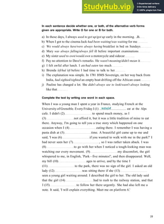 G R A M M A R 3 PAST TIME
In each sentence decide whether one, or both, of the alternative verb forms
given are appropriate. Write O for one or B for both.
a) In those days, I always used to get up/got up early in the morning. ..B.
b) When I got to the cinema Jack had been waiting/was waiting for me
c) We would always have/were always having breakfast in bed on Sundays
d) Mary was always falling/always fell ill before important examinations
e) My sister used to own/would own a motorcycle and sidecar
f) Pay no attention to Dave's remarks. He wasn't meaning/didn't mean it
g) I felt awful after lunch. I ate/had eaten too much
h) Brenda left/had left before I had time to talk to her
i) The explanation was simple. In 1781 HMS Sovereign, on her way back from
India, had sighted/sighted an empty boat drifting off the African coast
j) Pauline has changed a lot. She didn't always use to look/wasn't always looking
like that
Complete the text by writing one word in each space.
When I was a young man I spent a year in France, studying French at the
cafe. I didn't (2) to spend much money, as I
(3) not afford it, but it was a little tradition of mine to eat
there. Anyway, I'm going to tell you a true story which happened on one
occasion when I (4) eating there. I remember I was having a
pasta dish at (5) time. A beautiful girl came up to me and
said, 'I was (6) if you wanted to walk with me in the park?' I
had never seen her (7) , so I was rather taken aback. I was
(8) to go with her when I noticed a tough­looking man was
watching our every movement. (9) my discomfort, the girl
whispered to me, in English, 'Park ­ five minutes!', and then disappeared. Well,
my bill (10) ages to arrive, and by the time I
(11) to the park, there was no sign of the girl. I asked an old
lady (12) was sitting there if she (13)
seen a young girl waiting around. I described the girl to her. The old lady said
that the girl (14) had to rush to the railway station, and that
I (15) to follow her there urgently. She had also left me a
note. It said, 'I will explain everything. Meet me on platform 6.'
19
University of Grenoble. Every Friday I (1) eat at the Alps
 